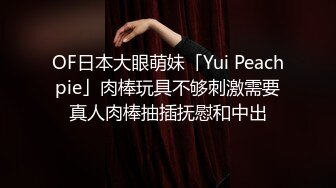 OF日本大眼萌妹「Yui Peachpie」肉棒玩具不够刺激需要真人肉棒抽插抚慰和中出