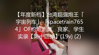 【年度新档】台湾超强炮王「宇宙列车」「spacetrain7654」OF约炮网黄、良家、学生实录【第十二弹】(19v) (2)