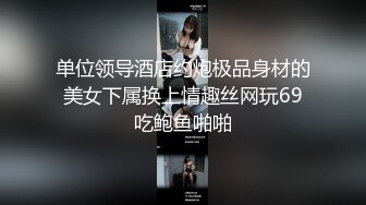 单位领导酒店约炮极品身材的美女下属换上情趣丝网玩69吃鲍鱼啪啪