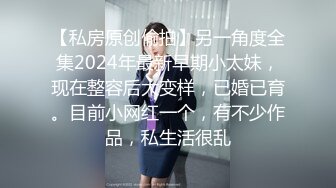 【私房原创偷拍】另一角度全集2024年最新早期小太妹，现在整容后大变样，已婚已育。目前小网红一个，有不少作品，私生活很乱