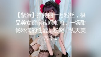 【紫蛋】推特四十万粉丝，极品美女窗前夜间啪啪，一场酣畅淋漓的性爱，粉嫩一线天美穴！1