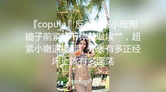 『copula』反差M系小母狗镜子前紧盯下体羞耻埃艹，超紧小嫩逼操翻，外表有多正经床上就有多淫荡