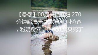 【曼曼】00后美艳骚妇 270分钟超漂亮,扒穴自慰,叫爸爸，粉奶粉穴，跳蛋狂震爽死了 (1)