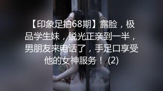 【印象足拍68期】露脸，极品学生妹，脱光正亲到一半，男朋友来电话了，手足口享受他的女神服务！ (2)