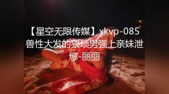 【星空无限传媒】xkvp-085 兽性大发的猥琐男强上亲妹泄慾-丽丽