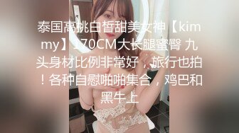 泰国高挑白皙甜美女神【kimmy】170CM大长腿蜜臀 九头身材比例非常好，旅行也拍！各种自慰啪啪集合，鸡巴和黑牛上