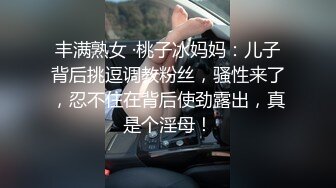 丰满熟女 ·桃子冰妈妈：儿子背后挑逗调教粉丝，骚性来了，忍不住在背后使劲露出，真是个淫母！