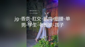 jg-香奈-肛交-肌肉-细腰-单男-学生-老板娘-孩子