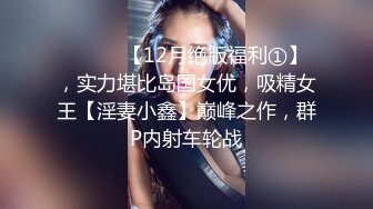 ⚫️⚫️【12月绝版福利①】，实力堪比岛国女优，吸精女王【淫妻小鑫】巅峰之作，群P内射车轮战