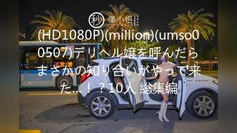 (HD1080P)(million)(umso00507)デリヘル嬢を呼んだらまさかの知り合いがやって来た…！？10人 総集编