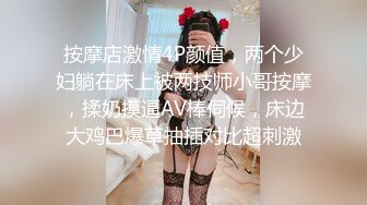 按摩店激情4P颜值，两个少妇躺在床上被两技师小哥按摩，揉奶摸逼AV棒伺候，床边大鸡巴爆草抽插对比超刺激