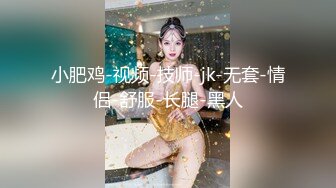 小肥鸡-视频-技师-jk-无套-情侣-舒服-长腿-黑人