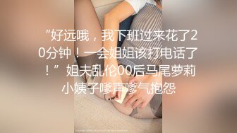 “好远哦，我下班过来花了20分钟！一会姐姐该打电话了！”姐夫乱伦00后马尾萝莉小姨子嗲声嗲气抱怨