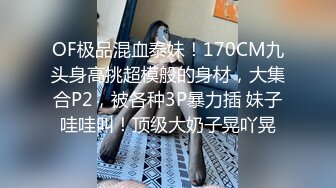 OF极品混血泰妹！170CM九头身高挑超模般的身材，大集合P2，被各种3P暴力插 妹子哇哇叫！顶级大奶子晃吖晃