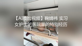 【AI换脸视频】鞠婧祎 实习女护士的医院里的特别经历