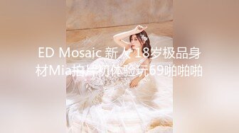 ED Mosaic 新人 18岁极品身材Mia拍片初体验玩69啪啪啪