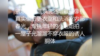 猥琐渣女温泉洗浴暗藏摄像机真实偸拍更衣室和洗浴室内部春光，专挑年轻的小姐姐拍，一屋子光溜溜不穿衣服的诱人胴体