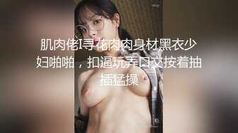 肌肉佬I寻花肉肉身材黑衣少妇啪啪，扣逼玩弄口交按着抽插猛操