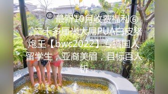 ⚫️⚫️最新10月收费福利⑥，二十多厘米大屌PUA白皮猪炮王【bwc2022】专搞国人留学生，亚裔美眉，目标百人斩