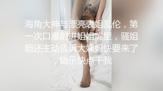 海角大神与漂亮表姐乱伦，第一次口爆射进姐姐嘴里，骚姐姐还主动告诉大姨妈快要来了，暗示快点干我