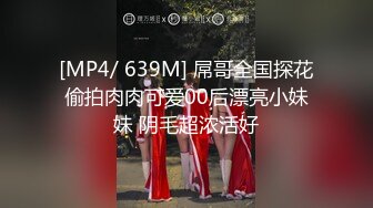 [MP4/ 639M] 屌哥全国探花偷拍肉肉可爱00后漂亮小妹妹 阴毛超浓活好