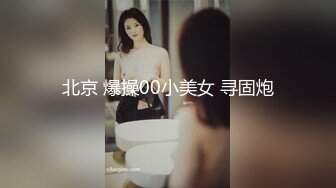 北京 爆操00小美女 寻固炮