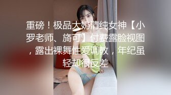 重磅！极品大奶清纯女神【小罗老师、旖可】付费露脸视图，露出裸舞性爱调教，年纪虽轻却很反差