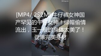 [MP4/ 252M] 牛仔裤女神国产罕见的牛仔女神！绿帽偷情流出，玉一般的身体太美了！劲爆完美身材