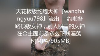 天花板级约炮大神『wanghangyuu798』流出❤️约啪各路顶级女神，别人眼中的女神在金主面前是多么下贱淫荡 下[MP4/905MB]