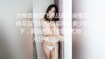 大神震撼双飞极品嫩模闺蜜姐妹花双飞轮操情趣网袜美少妇 下，高挑的身材顶级尤物，从娇喘到淫叫！