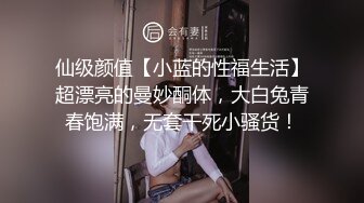 仙级颜值【小蓝的性福生活】超漂亮的曼妙酮体，大白兔青春饱满，无套干死小骚货！