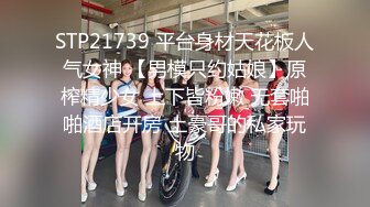 STP21739 平台身材天花板人气女神 【男模只约姑娘】原榨精少女 上下皆粉嫩 无套啪啪酒店开房 土豪哥的私家玩物