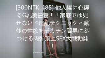 [300NTK-485] 他人棒に心躍るG乳美白妻！！家庭では見せないド淫乱テクニックと獣並の性欲をデカチン間男にぶつける肉弾頂上SEX大戦勃発！