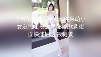 学校宿舍楼顶带着清纯呆萌小女友啪啪,壹边趴在楼边缘,後面快速抽送,很刺激