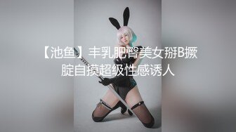 【池鱼】丰乳肥臀美女掰B撅腚自摸超级性感诱人