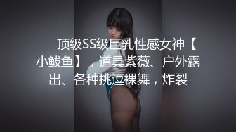 ❤️顶级SS级巨乳性感女神【小鲅鱼】，道具紫薇、户外露出、各种挑逗裸舞，炸裂