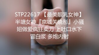 STP22617 【最美靓乳女神】半塘女神『京城关晓彤』小骚妞做爱疯狂卖力 上吐口水下冒白浆 多炮内射