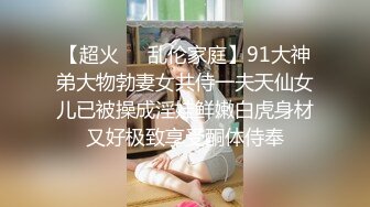 【超火❤️乱伦家庭】91大神弟大物勃妻女共侍一夫天仙女儿已被操成淫娃鲜嫩白虎身材又好极致享受酮体侍奉