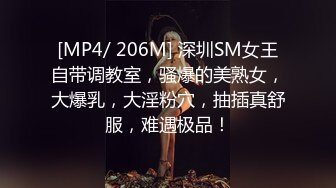 [MP4/ 206M] 深圳SM女王自带调教室，骚爆的美熟女，大爆乳，大淫粉穴，抽插真舒服，难遇极品！