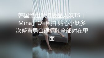 韩国绝世颜值极品人妖TS「Mina」OF私拍 贴心小妖多次帮直男口硬插肛全部射在里面