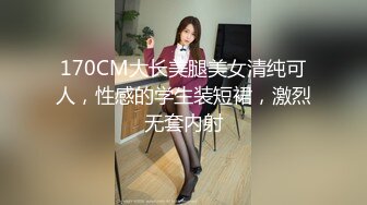 170CM大长美腿美女清纯可人，性感的学生装短裙，激烈无套内射