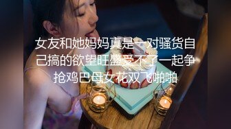 女友和她妈妈真是一对骚货自己搞的欲望旺盛受不了一起争抢鸡巴母女花双飞啪啪