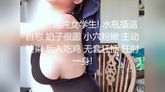 ❤️❤️清纯女学生! 水瓶插逼自慰 奶子很圆 小穴粉嫩 主动骑乘 后入吃鸡 无套狂插 狂射一身!