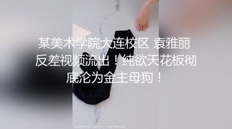 某美术学院大连校区 袁雅丽 反差视频流出！纯欲天花板彻底沦为金主母狗！