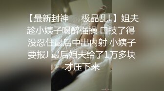 【最新封神❤️极品乱L】姐夫趁小姨子喝醉强操 口技了得 没忍住最后中出内射 小姨子要报J 最后姐夫给了1万多块才压下来