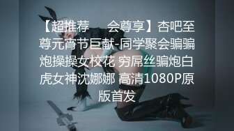 【超推荐❤️会尊享】杏吧至尊元宵节巨献-同学聚会骗骗炮操操女校花 穷屌丝骗炮白虎女神沈娜娜 高清1080P原版首发