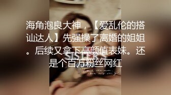 海角泡良大神，【爱乱伦的搭讪达人】先强操了离婚的姐姐。后续又拿下高颜值表妹。还是个百万粉丝网红