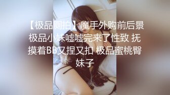 【极品厕拍】魔手外购前后景极品小妹嘘嘘完来了性致 抚摸着BB又捏又扣 极品蜜桃臀妹子