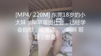 [MP4/ 220M] 东莞18岁的小太妹，早早溜出社会，已经学会自慰，说骚话，‘啊啊 哥哥，想要’！