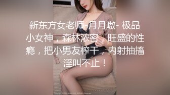 新东方女老师-月月嗷- 极品小女神，森林浓密，旺盛的性瘾，把小男友榨干，内射抽搐 淫叫不止！